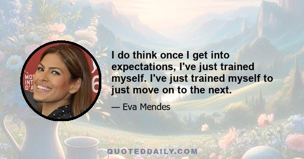 I do think once I get into expectations, I've just trained myself. I've just trained myself to just move on to the next.