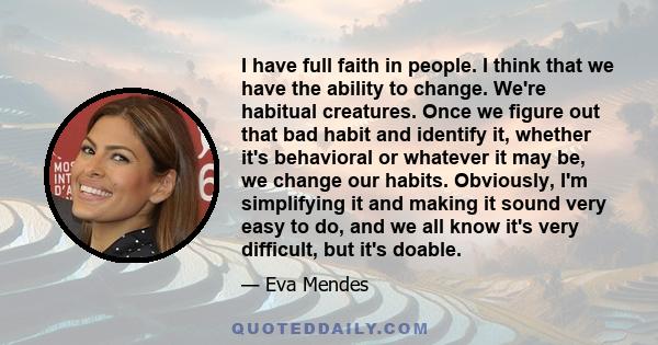 I have full faith in people. I think that we have the ability to change. We're habitual creatures. Once we figure out that bad habit and identify it, whether it's behavioral or whatever it may be, we change our habits.