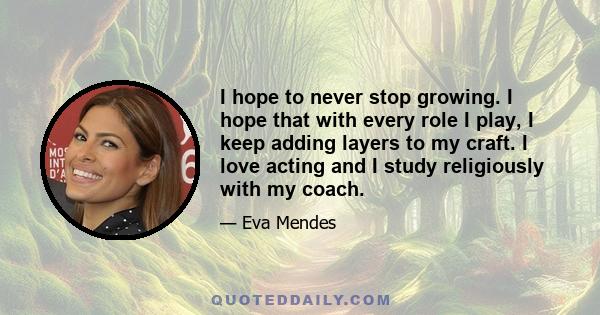 I hope to never stop growing. I hope that with every role I play, I keep adding layers to my craft. I love acting and I study religiously with my coach.