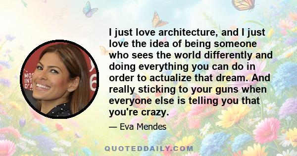 I just love architecture, and I just love the idea of being someone who sees the world differently and doing everything you can do in order to actualize that dream. And really sticking to your guns when everyone else is 