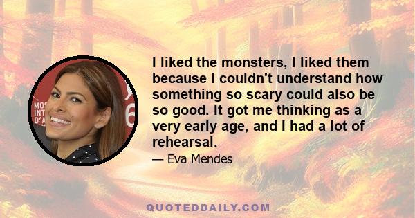 I liked the monsters, I liked them because I couldn't understand how something so scary could also be so good. It got me thinking as a very early age, and I had a lot of rehearsal.