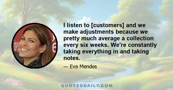 I listen to [customers] and we make adjustments because we pretty much average a collection every six weeks. We're constantly taking everything in and taking notes.