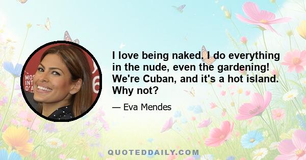 I love being naked. I do everything in the nude, even the gardening! We're Cuban, and it's a hot island. Why not?