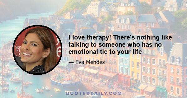 I love therapy! There's nothing like talking to someone who has no emotional tie to your life