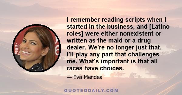 I remember reading scripts when I started in the business, and [Latino roles] were either nonexistent or written as the maid or a drug dealer. We're no longer just that. I'll play any part that challenges me. What's