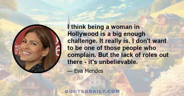 I think being a woman in Hollywood is a big enough challenge. It really is. I don't want to be one of those people who complain. But the lack of roles out there - it's unbelievable.