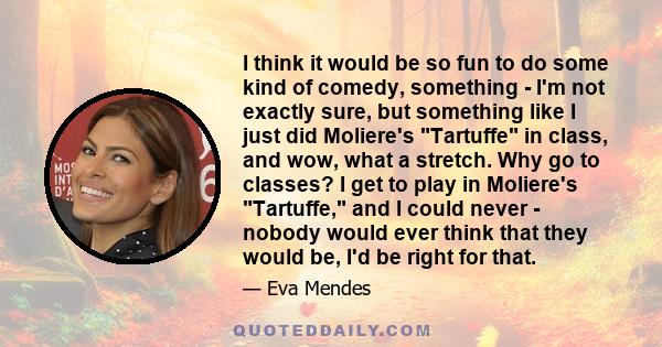 I think it would be so fun to do some kind of comedy, something - I'm not exactly sure, but something like I just did Moliere's Tartuffe in class, and wow, what a stretch. Why go to classes? I get to play in Moliere's