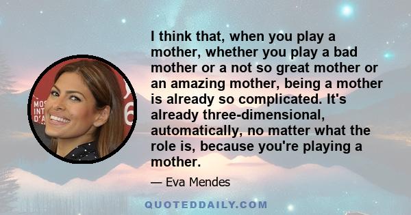 I think that, when you play a mother, whether you play a bad mother or a not so great mother or an amazing mother, being a mother is already so complicated. It's already three-dimensional, automatically, no matter what