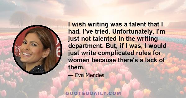 I wish writing was a talent that I had. I've tried. Unfortunately, I'm just not talented in the writing department. But, if I was, I would just write complicated roles for women because there's a lack of them.