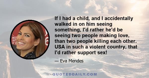 If I had a child, and I accidentally walked in on him seeing something, I'd rather he'd be seeing two people making love, than two people killing each other. USA in such a violent country, that I'd rather support sex!