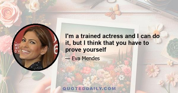 I'm a trained actress and I can do it, but I think that you have to prove yourself