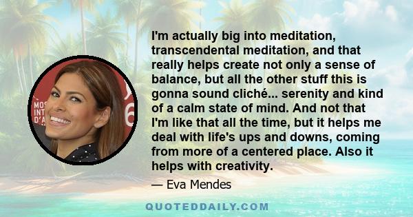 I'm actually big into meditation, transcendental meditation, and that really helps create not only a sense of balance, but all the other stuff this is gonna sound cliché... serenity and kind of a calm state of mind. And 