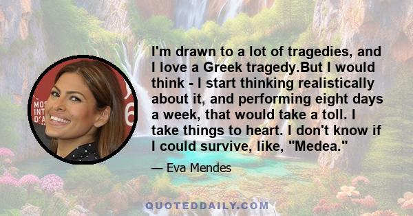 I'm drawn to a lot of tragedies, and I love a Greek tragedy.But I would think - I start thinking realistically about it, and performing eight days a week, that would take a toll. I take things to heart. I don't know if