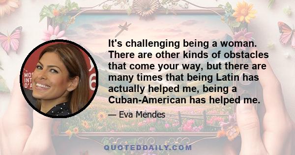 It's challenging being a woman. There are other kinds of obstacles that come your way, but there are many times that being Latin has actually helped me, being a Cuban-American has helped me.