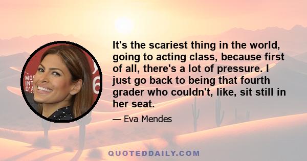 It's the scariest thing in the world, going to acting class, because first of all, there's a lot of pressure. I just go back to being that fourth grader who couldn't, like, sit still in her seat.