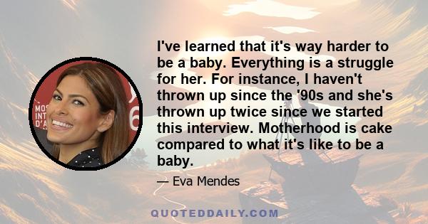 I've learned that it's way harder to be a baby. Everything is a struggle for her. For instance, I haven't thrown up since the '90s and she's thrown up twice since we started this interview. Motherhood is cake compared