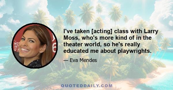 I've taken [acting] class with Larry Moss, who's more kind of in the theater world, so he's really educated me about playwrights.