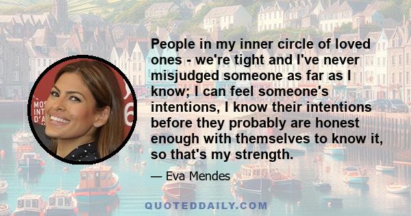 People in my inner circle of loved ones - we're tight and I've never misjudged someone as far as I know; I can feel someone's intentions, I know their intentions before they probably are honest enough with themselves to 