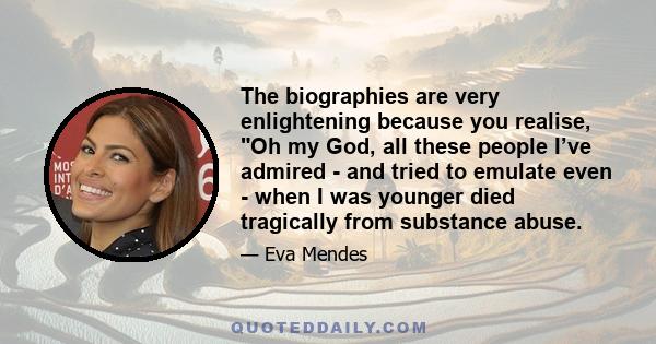 The biographies are very enlightening because you realise, Oh my God, all these people I’ve admired - and tried to emulate even - when I was younger died tragically from substance abuse.