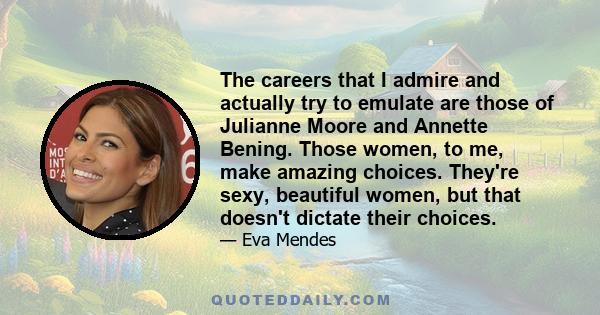 The careers that I admire and actually try to emulate are those of Julianne Moore and Annette Bening. Those women, to me, make amazing choices. They're sexy, beautiful women, but that doesn't dictate their choices.