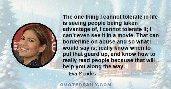 The one thing I cannot tolerate in life is seeing people being taken advantage of, I cannot tolerate it; I can't even see it in a movie. That can borderline on abuse and so what I would say is: really know when to put