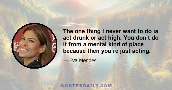 The one thing I never want to do is act drunk or act high. You don’t do it from a mental kind of place because then you’re just acting.