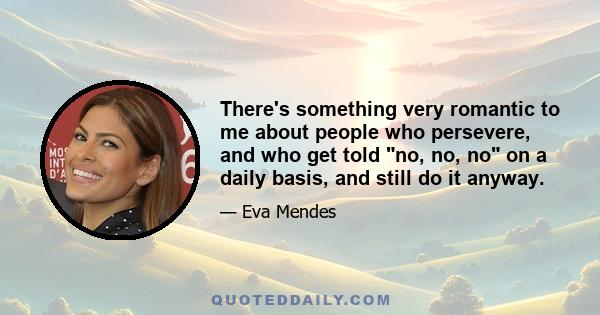 There's something very romantic to me about people who persevere, and who get told no, no, no on a daily basis, and still do it anyway.