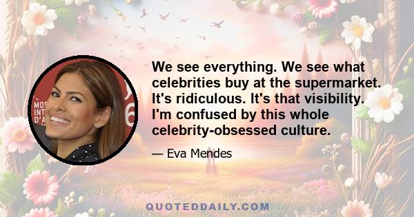 We see everything. We see what celebrities buy at the supermarket. It's ridiculous. It's that visibility. I'm confused by this whole celebrity-obsessed culture.