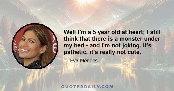 Well I'm a 5 year old at heart; I still think that there is a monster under my bed - and I'm not joking. It's pathetic, it's really not cute.