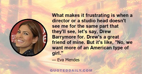 What makes it frustrating is when a director or a studio head doesn't see me for the same part that they'll see, let's say, Drew Barrymore for. Drew's a great friend of mine. But it's like, No, we want more of an