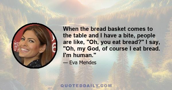 When the bread basket comes to the table and I have a bite, people are like, Oh, you eat bread? I say, Oh, my God, of course I eat bread. I'm human.