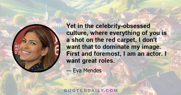 Yet in the celebrity-obsessed culture, where everything of you is a shot on the red carpet, I don't want that to dominate my image. First and foremost, I am an actor. I want great roles.