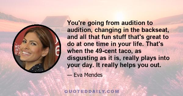 You're going from audition to audition, changing in the backseat, and all that fun stuff that's great to do at one time in your life. That's when the 49-cent taco, as disgusting as it is, really plays into your day. It