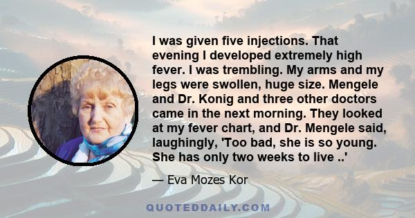 I was given five injections. That evening I developed extremely high fever. I was trembling. My arms and my legs were swollen, huge size. Mengele and Dr. Konig and three other doctors came in the next morning. They