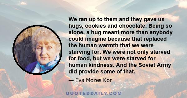 We ran up to them and they gave us hugs, cookies and chocolate. Being so alone, a hug meant more than anybody could imagine because that replaced the human warmth that we were starving for. We were not only starved for