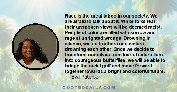 Race is the great taboo in our society. We are afraid to talk about it. White folks fear their unspoken views will be deemed racist. People of color are filled with sorrow and rage at unrighted wrongs. Drowning in