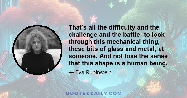 That's all the difficulty and the challenge and the battle: to look through this mechanical thing, these bits of glass and metal, at someone. And not lose the sense that this shape is a human being.