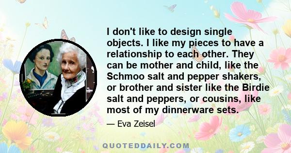 I don't like to design single objects. I like my pieces to have a relationship to each other. They can be mother and child, like the Schmoo salt and pepper shakers, or brother and sister like the Birdie salt and