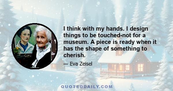 I think with my hands. I design things to be touched-not for a museum. A piece is ready when it has the shape of something to cherish.