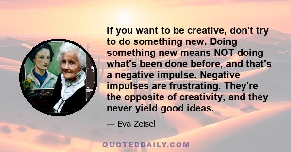 If you want to be creative, don't try to do something new. Doing something new means NOT doing what's been done before, and that's a negative impulse. Negative impulses are frustrating. They're the opposite of