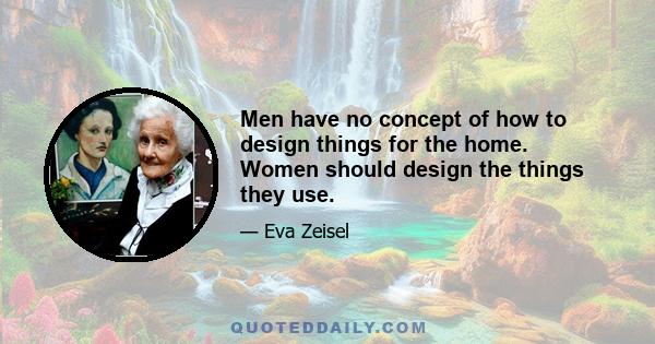 Men have no concept of how to design things for the home. Women should design the things they use.