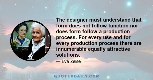 The designer must understand that form does not follow function nor does form follow a production process. For every use and for every production process there are innumerable equally attractive solutions.