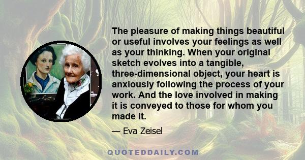 The pleasure of making things beautiful or useful involves your feelings as well as your thinking. When your original sketch evolves into a tangible, three-dimensional object, your heart is anxiously following the