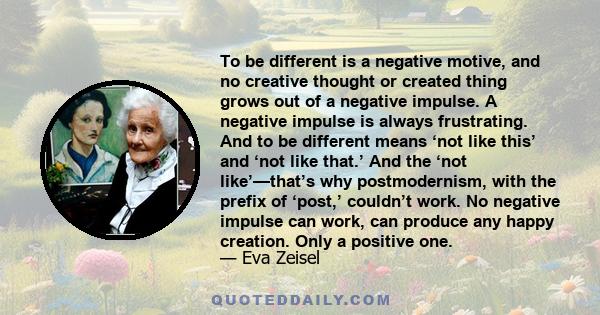 To be different is a negative motive, and no creative thought or created thing grows out of a negative impulse. A negative impulse is always frustrating. And to be different means ‘not like this’ and ‘not like that.’