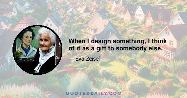 When I design something, I think of it as a gift to somebody else.