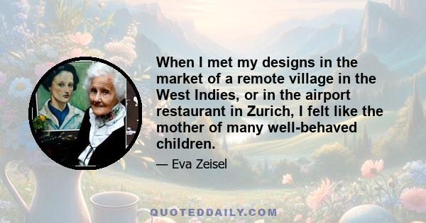 When I met my designs in the market of a remote village in the West Indies, or in the airport restaurant in Zurich, I felt like the mother of many well-behaved children.