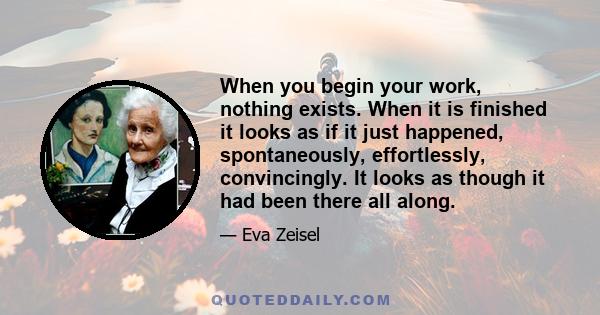 When you begin your work, nothing exists. When it is finished it looks as if it just happened, spontaneously, effortlessly, convincingly. It looks as though it had been there all along.