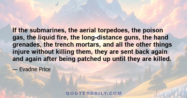 If the submarines, the aerial torpedoes, the poison gas, the liquid fire, the long-distance guns, the hand grenades, the trench mortars, and all the other things injure without killing them, they are sent back again and 