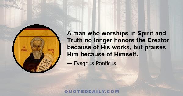 A man who worships in Spirit and Truth no longer honors the Creator because of His works, but praises Him because of Himself.