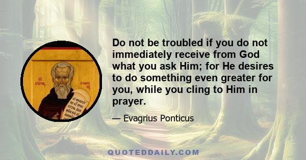 Do not be troubled if you do not immediately receive from God what you ask Him; for He desires to do something even greater for you, while you cling to Him in prayer.